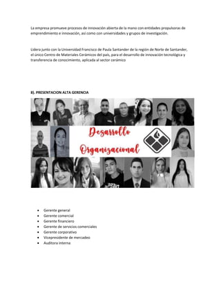 La empresa promueve procesos de innovación abierta de la mano con entidades propulsoras de
emprendimiento e innovación, así como con universidades y grupos de investigación.
Lidera junto con la Universidad Francisco de Paula Santander de la región de Norte de Santander,
el único Centro de Materiales Cerámicos del país, para el desarrollo de innovación tecnológica y
transferencia de conocimiento, aplicada al sector cerámico
8). PRESENTACION ALTA GERENCIA
 Gerente general
 Gerente comercial
 Gerente financiero
 Gerente de servicios comerciales
 Gerente corporativo
 Vicepresidente de mercadeo
 Auditora interna
 