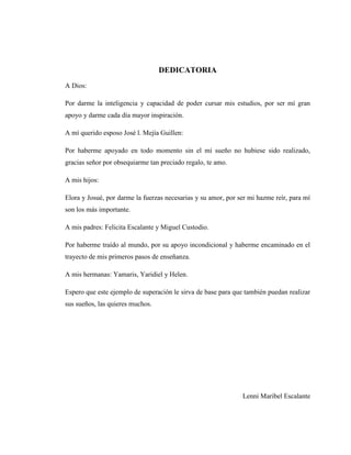 5
DEDICATORIA
A Dios:
Por darme la inteligencia y capacidad de poder cursar mis estudios, por ser mí gran
apoyo y darme cada día mayor inspiración.
A mí querido esposo José l. Mejía Guillen:
Por haberme apoyado en todo momento sin el mí sueño no hubiese sido realizado,
gracias señor por obsequiarme tan preciado regalo, te amo.
A mis hijos:
Elora y Josué, por darme la fuerzas necesarias y su amor, por ser mi hazme reír, para mí
son los más importante.
A mis padres: Felicita Escalante y Miguel Custodio.
Por haberme traído al mundo, por su apoyo incondicional y haberme encaminado en el
trayecto de mis primeros pasos de enseñanza.
A mis hermanas: Yamaris, Yaridiel y Helen.
Espero que este ejemplo de superación le sirva de base para que también puedan realizar
sus sueños, las quieres muchos.
Lenni Maribel Escalante
 