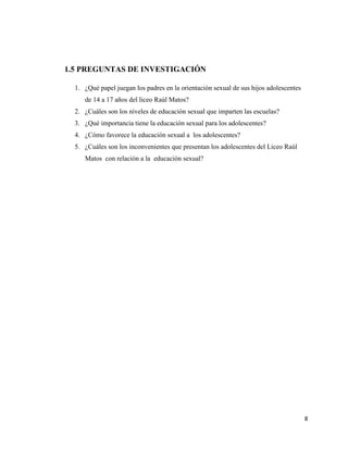 8
1.5 PREGUNTAS DE INVESTIGACIÓN
1. ¿Qué papel juegan los padres en la orientación sexual de sus hijos adolescentes
de 14 a 17 años del liceo Raúl Matos?
2. ¿Cuáles son los niveles de educación sexual que imparten las escuelas?
3. ¿Qué importancia tiene la educación sexual para los adolescentes?
4. ¿Cómo favorece la educación sexual a los adolescentes?
5. ¿Cuáles son los inconvenientes que presentan los adolescentes del Liceo Raúl
Matos con relación a la educación sexual?
 