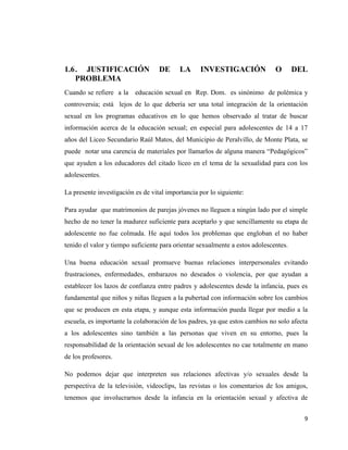 9
1.6. JUSTIFICACIÓN DE LA INVESTIGACIÓN O DEL
PROBLEMA
Cuando se refiere a la educación sexual en Rep. Dom. es sinónimo de polémica y
controversia; está lejos de lo que debería ser una total integración de la orientación
sexual en los programas educativos en lo que hemos observado al tratar de buscar
información acerca de la educación sexual; en especial para adolescentes de 14 a 17
años del Liceo Secundario Raúl Matos, del Municipio de Peralvillo, de Monte Plata, se
puede notar una carencia de materiales por llamarlos de alguna manera “Pedagógicos”
que ayuden a los educadores del citado liceo en el tema de la sexualidad para con los
adolescentes.
La presente investigación es de vital importancia por lo siguiente:
Para ayudar que matrimonios de parejas jóvenes no lleguen a ningún lado por el simple
hecho de no tener la madurez suficiente para aceptarlo y que sencillamente su etapa de
adolescente no fue colmada. He aquí todos los problemas que engloban el no haber
tenido el valor y tiempo suficiente para orientar sexualmente a estos adolescentes.
Una buena educación sexual promueve buenas relaciones interpersonales evitando
frustraciones, enfermedades, embarazos no deseados o violencia, por que ayudan a
establecer los lazos de confianza entre padres y adolescentes desde la infancia, pues es
fundamental que niños y niñas lleguen a la pubertad con información sobre los cambios
que se producen en esta etapa, y aunque esta información pueda llegar por medio a la
escuela, es importante la colaboración de los padres, ya que estos cambios no solo afecta
a los adolescentes sino también a las personas que viven en su entorno, pues la
responsabilidad de la orientación sexual de los adolescentes no cae totalmente en mano
de los profesores.
No podemos dejar que interpreten sus relaciones afectivas y/o sexuales desde la
perspectiva de la televisión, videoclips, las revistas o los comentarios de los amigos,
tenemos que involucrarnos desde la infancia en la orientación sexual y afectiva de
 