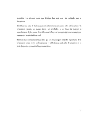 11
compleja y en algunos casos muy difíciles dada una serie de realidades que se
interponen.
Identifica una serie de factores que son determinantes en cuanto a los adolescentes y la
orientación sexual, los cuales deben ser aprobados a los fines de mejorar el
entendimiento de las causas favorables, que influyen al momento de tomar una decisión
en cuanto a la orientación sexual.
Ponen a disposición una serie de ideas que son precisas para entender el problema de la
orientación sexual en los adolescentes de 14 a 17 años de edad, a fin de ubicarnos en su
justa dimensión en cuanto al tema en cuestión.
 