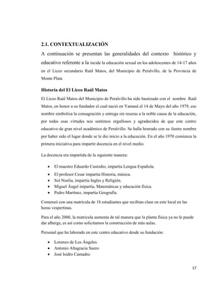 17
2.1. CONTEXTUALIZACIÓN
A continuación se presentan las generalidades del contexto histórico y
educativo referente a la incide la educación sexual en los adolescentes de 14-17 años
en el Liceo secundario Raúl Matos, del Municipio de Peralvillo, de la Provincia de
Monte Plata
Historia del El Liceo Raúl Matos
El Liceo Raúl Matos del Municipio de Peralvillo ha sido bautizado con el nombre Raúl
Matos, en honor a su fundador el cual nació en Yamasá el 14 de Mayo del año 1979, ese
nombre simboliza la consagración y entrega sin reseras a la noble causa de la educación,
por todas esas virtudes nos sentimos orgullosos y agradecidos de que este centro
educativo de gran nivel académico de Peralvillo. Se halla honrado con su ilustre nombre
por haber sido el lugar donde se le dio inicio a la educación. En el año 1970 comienza la
primera iniciativa para impartir docencia en el nivel medio.
La docencia era impartida de la siguiente manera:
 El maestro Eduardo Custodio, impartía Lengua Española.
 El profesor Cesar impartía Historia, música.
 Sol Noelia, impartía Ingles y Religión.
 Miguel Ángel impartía, Matemáticas y educación física.
 Pedro Martínez, impartía Geografía.
Comenzó con una matrícula de 18 estudiantes que recibían clase en este local en las
horas vespertinas.
Para el año 2000, la matricula aumenta de tal manera que la planta física ya no le puede
dar alberge, es así como solicitamos la construcción de más aulas.
Personal que ha laborado en este centro educativo desde su fundación:
 Lorenzo de Los Ángeles
 Antonio Altagracia Suero
 José Isidro Camadro
 