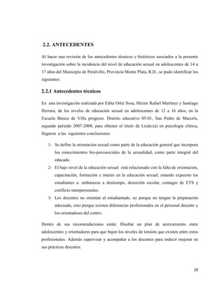 20
2.2. ANTECEDENTES
Al hacer una revisión de los antecedentes técnicos e históricos asociados a la presente
investigación sobre la incidencia del nivel de educación sexual en adolescentes de 14 a
17 años del Municipio de Peralvillo, Provincia Monte Plata, R.D., se pudo identificar los
siguientes:
2.2.1 Antecedentes técnicos
En una investigación realizada por Edita Ortiz Sosa, Héctor Rafael Martínez y Santiago
Herrara, de los niveles de educación sexual en adolescentes de 12 a 16 años, en la
Escuela Básica de Villa progreso. Distrito educativo 05-01, San Pedro de Macorís,
segundo periodo 2007-2008, para obtener el título de Licdo.(a) en psicología clínica,
llegaron a las siguientes conclusiones:
1- Se define la orientación sexual como parte de la educación general que incorpora
los conocimientos bio-psicosociales de la sexualidad, como parte integral del
educado.
2- El bajo nivel de la educación sexual está relacionado con la falta de orientación,
capacitación, formación e interés en la educación sexual; estando expuesto los
estudiantes a: embarazos a destiempo, deserción escolar, contagio de ETS y
conflicto interpersonales.
3- Los docentes no orientan al estudiantado, no porque no tengan la preparación
adecuada, sino porque existen diferencias profesionales en el personal docente y
los orientadores del centro.
Dentro de sus recomendaciones están: Diseñar un plan de acercamiento entre
adolescentes y orientadores para que bajen los niveles de tensión que existen entre estos
profesionales. Además supervisar y acompañar a los docentes para inducir mejorar en
sus prácticas docentes.
 