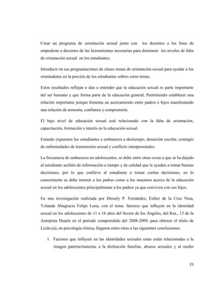 21
Crear un programa de orientación sexual junto con los docentes a los fines de
empoderar a docentes de las herramientas necesarias para disminuir los niveles de falta
de orientación sexual en los estudiantes.
Introducir en sus programaciones de clases temas de orientación sexual para ayudar a los
orientadores en la porción de los estudiantes sobres estos temas.
Estos resultados reflejan o dan a entender que la educación sexual es parte importante
del ser humano y que forma parte de la educación general. Permitiendo establecer una
relación importante porque fomenta un acercamiento entre padres e hijos manifestando
una relación de armonía, confianza y comprensión.
El bajo nivel de educación sexual está relacionado con la falta de orientación,
capacitación, formación e interés en la educación sexual.
Estando expuestos los estudiantes a embarazos a destiempo, deserción escolar, contagio
de enfermedades de transmisión sexual y conflicto interpersonales.
La frecuencia de embarazos en adolescentes, se debe entre otras cosas a que se ha dejado
al estudiante acéfalo de información a tiempo y de calidad que le ayuden a tomar buenas
decisiones, por lo que conlleva al estudiante a tomar ciertas decisiones, en lo
concerniente se debe instruir a los padres como a los maestros acerca de la educación
sexual en los adolescentes principalmente a los padres ya que conviven con sus hijos.
En una investigación realizada por Diosely P. Fernández, Esther de la Cruz Nina,
Yolanda Altagracia Felipe Luna, con el tema: factores que influyen en la identidad
sexual en los adolescentes de 11 a 16 años del Sector de los Ángeles, del Km., 13 de la
Autopista Duarte en el periodo comprendido del 2008-2009, para obtener el título de
Licdo.(a), en psicología clínica, llegaron entre otras a las siguientes conclusiones:
1. Factores que influyen en las identidades sexuales estas están relacionadas a la
imagen paterna/materna, a la disfunción familiar, abusos sexuales y al medio
 