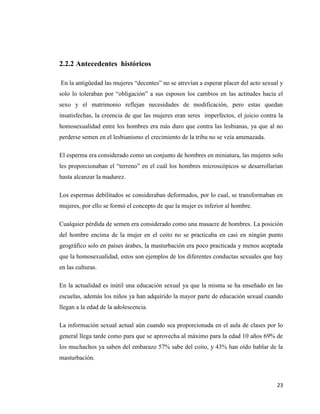 23
2.2.2 Antecedentes históricos
En la antigüedad las mujeres “decentes” no se atrevían a esperar placer del acto sexual y
solo lo toleraban por “obligación” a sus esposos los cambios en las actitudes hacia el
sexo y el matrimonio reflejan necesidades de modificación, pero estas quedan
insatisfechas, la creencia de que las mujeres eran seres imperfectos, el juicio contra la
homosexualidad entre los hombres era más duro que contra las lesbianas, ya que al no
perderse semen en el lesbianismo el crecimiento de la tribu no se veía amenazada.
El esperma era considerado como un conjunto de hombres en miniatura, las mujeres solo
les proporcionaban el “terreno” en el cuál los hombres microscópicos se desarrollarían
hasta alcanzar la madurez.
Los espermas debilitados se consideraban deformados, por lo cual, se transformaban en
mujeres, por ello se formó el concepto de que la mujer es inferior al hombre.
Cualquier pérdida de semen era considerado como una masacre de hombres. La posición
del hombre encima de la mujer en el coito no se practicaba en casi en ningún punto
geográfico solo en países árabes, la masturbación era poco practicada y menos aceptada
que la homosexualidad, estos son ejemplos de los diferentes conductas sexuales que hay
en las culturas.
En la actualidad es inútil una educación sexual ya que la misma se ha enseñado en las
escuelas, además los niños ya han adquirido la mayor parte de educación sexual cuando
llegan a la edad de la adolescencia.
La información sexual actual aún cuando sea proporcionada en el aula de clases por lo
general llega tarde como para que se aprovecha al máximo para la edad 10 años 69% de
los muchachos ya saben del embarazo 57% sabe del coito, y 43% han oído hablar de la
masturbación.
 
