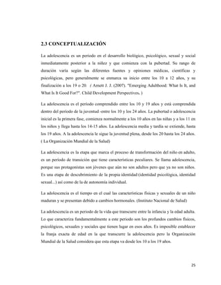 25
2.3 CONCEPTUALIZACIÓN
La adolescencia es un periodo en el desarrollo biológico, psicológico, sexual y social
inmediatamente posterior a la niñez y que comienza con la pubertad. Su rango de
duración varía según las diferentes fuentes y opiniones médicas, científicas y
psicológicas, pero generalmente se enmarca su inicio entre los 10 a 12 años, y su
finalización a los 19 o 20. ( Arnett J. J. (2007). "Emerging Adulthood: What Is It, and
What Is It Good For?". Child Development Perspectives. )
La adolescencia es el período comprendido entre los 10 y 19 años y está comprendida
dentro del período de la juventud -entre los 10 y los 24 años. La pubertad o adolescencia
inicial es la primera fase, comienza normalmente a los 10 años en las niñas y a los 11 en
los niños y llega hasta los 14-15 años. La adolescencia media y tardía se extiende, hasta
los 19 años. A la adolescencia le sigue la juventud plena, desde los 20 hasta los 24 años.
( La Organización Mundial de la Salud)
La adolescencia es la etapa que marca el proceso de transformación del niño en adulto,
es un período de transición que tiene características peculiares. Se llama adolescencia,
porque sus protagonistas son jóvenes que aún no son adultos pero que ya no son niños.
Es una etapa de descubrimiento de la propia identidad (identidad psicológica, identidad
sexual...) así como de la de autonomía individual.
La adolescencia es el tiempo en el cual las características físicas y sexuales de un niño
maduran y se presentan debido a cambios hormonales. (Instituto Nacional de Salud)
La adolescencia es un periodo de la vida que transcurre entre la infancia y la edad adulta.
Lo que caracteriza fundamentalmente a este periodo son los profundos cambios físicos,
psicológicos, sexuales y sociales que tienen lugar en esos años. Es imposible establecer
la franja exacta de edad en la que transcurre la adolescencia pero la Organización
Mundial de la Salud considera que esta etapa va desde los 10 a los 19 años.
 