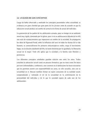 27
2.4 ANÁLISIS DE LOS CONCEPTOS
Luego de haber observado y analizado los conceptos presentados sobre sexualidad, se
evidencia con gran claridad que gran parte de los jóvenes están de acuerdo en que la
educación sexual produce un cambio de actitud en la forma de actuar del individuo.
La generación de los padres de los adolecentes actuales, paso su tiempo en un ambiente
moral muy rígido, dominado por la iglesia, pero vivía su adolescencia (década de los 60)
una serie de acontecimientos que impusieron un cambio de la sociedad. Se propagaron
las ideas de Sigmund Freud, sobre la influencia del sexo en todas las facetas de la vida
humana, se comercializaron los primeros anticonceptivos orales, surge el movimiento
hippy, la revolución estudiantil del 68 y la lucha feminista por la igualdad y la liberación
sexual de la mujer. Todo ello aplica que la sociedad y la familia sean liberales y
permisivas.
Los diferentes conceptos estudiados guardan relación uno entre los otros. Todos
conciben la educación sexual como un proceso formativo, que no tiene como fin único
prevenir enfermedades y embarazos, sino construir en el adolescente las bases necesarias
que les permitan asumir con responsabilidad sus actos, no sólo sexuales, sino con su
sexualidad en sí. Buscan también formar un sujeto consciente de su realidad social,
comprendiendo y valorando el rol de la sexualidad en la conformación de la
personalidad del individuo y de lo que la sociedad espera de cada uno de los
adolescentes.
 