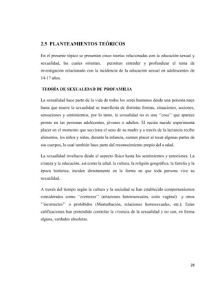 28
2.5 PLANTEAMIENTOS TEÓRICOS
En el presente tópico se presentan cinco teorías relacionadas con la educación sexual y
sexualidad, las cuales orientan, permiten entender y profundizar el tema de
investigación relacionado con la incidencia de la educación sexual en adolescentes de
14-17 años.
TEORÍA DE SEXUALIDAD DE PROFAMILIA
La sexualidad hace parte de la vida de todos los seres humanos desde una persona nace
hasta que muere la sexualidad se manifiesta de distintas formas, situaciones, acciones,
sensaciones y sentimientos, por lo tanto, la sexualidad no es una ‘’cosa’’ que aparece
pronto en las personas adolecentes, jóvenes o adultos. El recién nacido experimenta
placer en el momento que succiona el seno de su madre y a través de la lactancia recibe
alimentos, los niños y niñas, durante la infancia, sienten placer al tocar algunas partes de
sus cuerpos, lo cual también hace parte del reconocimiento propio del a edad.
La sexualidad involucra desde el aspecto físico hasta los sentimientos y emociones. La
crianza y la educación, así como la edad, la cultura, la religión geográfica, la familia y la
época histórica, inciden directamente en la forma en que toda persona vive su
sexualidad.
A través del tiempo según la cultura y la sociedad se han establecido comportamientos
considerados como ‘’correctos’’ (relaciones heterosexuales, coito vaginal) y otros
‘’incorrectos’’ o prohibidos (Masturbación, relaciones homosexuales, etc.). Estas
calificaciones han pretendido controlar la vivencia de la sexualidad y no son, en forma
alguna, verdades absolutas.
 