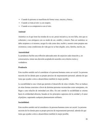 35
─ Cuando la persona se manifiesta de forma veraz, sincera y franca.,
─ Cuando se trata al otro /a con respeto.
─ Cuando se es comprensivo con el otro.
Amistad
Autentico es el que tiene las riendas de su ser, posee iniciativa y no nos falla, sino que es
coherente y nos enriquece con su modo de ser, estable y sincero. Para ser auténtico se
debe aceptarse a sí mismos, acoger la vida como don, recibir y asumir como propias una
existencia y unas condiciones de vida que no se han elegido, sexo, familia, nación, etc.
Autenticidad
La prudencia facilita una reflexión adecuada antes de enjuiciar cada situación y, en
consecuencia, tomar una decisión aceptada de acuerdos con criterios rectos y
verdaderos.
Prudencia
Esta recobra sentido real al considerar a la persona humana como ser social. La persona
necesita de los demás para su propio proceso de mejoramiento personal, además de que
tiene que ayudar a otros a desarrollarse también lo mejor posible.
La sociabilidad es una virtud que permite el desarrollo de otras virtudes. Pero se traduce
en otras formas concretas a favor de distintas personas reconocidas como semejantes, sin
llegar a una relación de intimidad con ellos. En este sentido la sociabilidad se orienta
hacia la solidaridad altruista, basada en los principios supremos de la caridad y el amor
al prójimo, superando cualquier planteamiento utilitario.
Sociabilidad:
Esta recobra sentido real al considerar a la persona humana como ser social. La persona
necesita de los demás para su propio proceso de mejoramiento personal, además de que
tiene que ayudar a otros a desarrollarse también lo mejor posible.
 