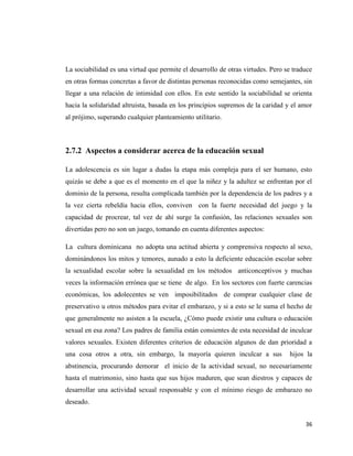 36
La sociabilidad es una virtud que permite el desarrollo de otras virtudes. Pero se traduce
en otras formas concretas a favor de distintas personas reconocidas como semejantes, sin
llegar a una relación de intimidad con ellos. En este sentido la sociabilidad se orienta
hacia la solidaridad altruista, basada en los principios supremos de la caridad y el amor
al prójimo, superando cualquier planteamiento utilitario.
2.7.2 Aspectos a considerar acerca de la educación sexual
La adolescencia es sin lugar a dudas la etapa más compleja para el ser humano, esto
quizás se debe a que es el momento en el que la niñez y la adultez se enfrentan por el
dominio de la persona, resulta complicada también por la dependencia de los padres y a
la vez cierta rebeldía hacia ellos, conviven con la fuerte necesidad del juego y la
capacidad de procrear, tal vez de ahí surge la confusión, las relaciones sexuales son
divertidas pero no son un juego, tomando en cuenta diferentes aspectos:
La cultura dominicana no adopta una actitud abierta y comprensiva respecto al sexo,
dominándonos los mitos y temores, aunado a esto la deficiente educación escolar sobre
la sexualidad escolar sobre la sexualidad en los métodos anticonceptivos y muchas
veces la información errónea que se tiene de algo. En los sectores con fuerte carencias
económicas, los adolecentes se ven imposibilitados de comprar cualquier clase de
preservativo u otros métodos para evitar el embarazo, y si a esto se le suma el hecho de
que generalmente no asisten a la escuela, ¿Cómo puede existir una cultura o educación
sexual en esa zona? Los padres de familia están consientes de esta necesidad de inculcar
valores sexuales. Existen diferentes criterios de educación algunos de dan prioridad a
una cosa otros a otra, sin embargo, la mayoría quieren inculcar a sus hijos la
abstinencia, procurando demorar el inicio de la actividad sexual, no necesariamente
hasta el matrimonio, sino hasta que sus hijos maduren, que sean diestros y capaces de
desarrollar una actividad sexual responsable y con el mínimo riesgo de embarazo no
deseado.
 