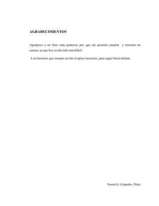 5
AGRADECIMIENTOS
Agradezco a mi Dios todo poderoso por, que me permitió estudiar y terminar mi
carrara, ya que hoy en día todo está difícil.
A mi hermano que siempre me dio el apoyo necesario, para seguir hacia delante.
Noemí G. Céspedes Pérez
 