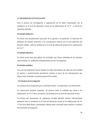 40
3.1 MÉTODOS DE INVESTIGACIÓN
Para el proceso de investigación y organización de los datos relacionados con la
incidencia en el nivel de educación sexual en los adolescentes de 14-17 se utilizó los
siguientes métodos.
El método deductivo:
Se utilizó este procedimiento, que parte de lo general a lo particular, al relacionar los
hallazgos de estudios anteriores y las concepciones teóricas con el caso particular del
presente estudio sobre la incidencia en el nivel de educación sexual en los adolescentes
de 14-17.
El método inductivo:
Se utilizó como base para aplicar los resultados que fueron obtenidos de las muestras
seleccionadas a la población enfocada dentro de esta investigación.
El método analítico:
Con este procedimiento fueron tratados los datos procedentes de cada una de la unidad
de análisis y posteriormente permitieron realizar el cruce de las informaciones que
dieron como resultado el resumen general de los datos.
3.2 Técnicas de investigación
Las técnicas de investigación que se utilizarán fueron el cuestionario y la observación.
La observación permitió contactar de primera mano la realidad que afecta a los
adolecentes de 14-17 años, en cuanto a la incidencia en su nivel de educación sexual.
La técnica del cuestionario de respuestas cerradas permitió obtener informaciones
puntuales sobre la incidencia en el nivel de educación sexual en los adolescentes de 14-
17 del liceo Raúl Matos, permitiendo obtener datos relevantes para realizar el resumen
de la presente investigación.
 