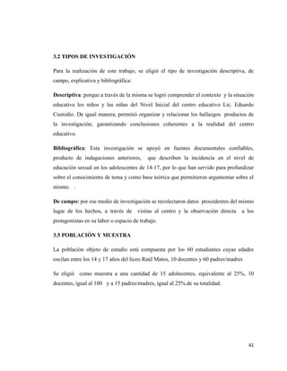 41
3.2 TIPOS DE INVESTIGACIÓN
Para la realización de este trabajo, se eligió el tipo de investigación descriptiva, de
campo, explicativa y bibliográfica:
Descriptiva: porque a través de la misma se logró comprender el contexto y la situación
educativa los niños y las niñas del Nivel Inicial del centro educativo Lic. Eduardo
Custodio. De igual manera, permitió organizar y relacionar los hallazgos productos de
la investigación; garantizando conclusiones coherentes a la realidad del centro
educativo.
Bibliográfica: Esta investigación se apoyó en fuentes documentales confiables,
producto de indagaciones anteriores, que describen la incidencia en el nivel de
educación sexual en los adolescentes de 14-17, por lo que han servido para profundizar
sobre el conocimiento de tema y como base teórica que permitieron argumentar sobre el
mismo. .
De campo: por ese medio de investigación se recolectaron datos procedentes del mismo
lugar de los hechos, a través de visitas al centro y la observación directa a los
protagonistas en su labor o espacio de trabajo.
3.5 POBLACIÓN Y MUESTRA
La población objeto de estudio está compuesta por los 60 estudiantes cuyas edades
oscilan entre los 14 y 17 años del liceo Raúl Matos, 10 docentes y 60 padres/madres
Se eligió como muestra a una cantidad de 15 adolecentes, equivalente al 25%, 10
docentes, igual al 100 y a 15 padres/madres, igual al 25%.de su totalidad.
 