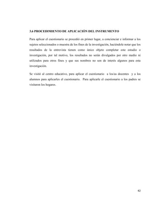 42
3.6 PROCEDIMIENTO DE APLICACIÓN DEL INSTRUMENTO
Para aplicar el cuestionario se procedió en primer lugar, a concienciar e informar a los
sujetos seleccionados o muestra de los fines de la investigación, haciéndole notar que los
resultados de la entrevista tienen como único objeto completar este estudio o
investigación, por tal motivo, los resultados no serán divulgados por otro medio ni
utilizados para otros fines y que sus nombres no son de interés algunos para esta
investigación.
Se visitó al centro educativo, para aplicar el cuestionario a los/as docentes y a los
alumnos para aplicarles el cuestionario. Para aplicarle el cuestionario a los padres se
visitaron los hogares.
 