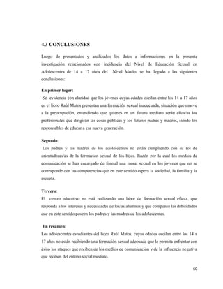 60
4.3 CONCLUSIONES
Luego de presentados y analizados los datos e informaciones en la presente
investigación relacionados con incidencia del Nivel de Educación Sexual en
Adolescentes de 14 a 17 años del Nivel Medio, se ha llegado a las siguientes
conclusiones:
En primer lugar:
Se evidencia con claridad que los jóvenes cuyas edades oscilan entre los 14 a 17 años
en el liceo Raúl Matos presentan una formación sexual inadecuada, situación que mueve
a la preocupación, entendiendo que quienes en un futuro mediato serán ellos/as los
profesionales que dirigirán las cosas públicas y los futuros padres y madres, siendo los
responsables de educar a esa nueva generación.
Segundo:
Los padres y las madres de los adolescentes no están cumpliendo con su rol de
orientadores/as de la formación sexual de los hijos. Razón por la cual los medios de
comunicación se han encargado de formal una moral sexual en los jóvenes que no se
corresponde con las competencias que en este sentido espera la sociedad, la familia y la
escuela.
Tercero:
El centro educativo no está realizando una labor de formación sexual eficaz, que
responda a los intereses y necesidades de los/as alumnos y que compense las debilidades
que en este sentido poseen los padres y las madres de los adolescentes.
En resumen:
Los adolescentes estudiantes del liceo Raúl Matos, cuyas edades oscilan entre los 14 a
17 años no están recibiendo una formación sexual adecuada que le permita enfrentar con
éxito los ataques que reciben de los medios de comunicación y de la influencia negativa
que reciben del entono social mediato.
 