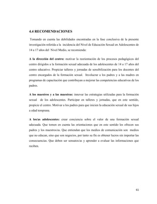 61
4.4 RECOMENDACIONES
Tomando en cuenta las debilidades encontradas en la fase conclusiva de la presente
investigación referida a la incidencia del Nivel de Educación Sexual en Adolescentes de
14 a 17 años del Nivel Medio, se recomienda:
A la dirección del centro: motivar la reorientación de los procesos pedagógicos del
centro dirigidos a la formación sexual adecuada de los adolescentes de 14 a 17 años del
centro educativo. Propiciar talleres y jornadas de sensibilización para los docentes del
centro encargados de la formación sexual. Involucrar a los padres y a las madres en
programas de capacitación que contribuyan a mejorar las competencias educativas de los
padres.
A los maestros y a las maestras: innovar las estrategias utilizadas para la formación
sexual de los adolescentes. Participar en talleres y jornadas, que en este sentido,
propicie el centro. Motivar a los padres para que inicien la educación sexual de sus hijos
a edad temprana.
A los/as adolescentes: crear conciencia sobre el valor de una formación sexual
adecuada. Que tomen en cuenta las orientaciones que en este sentido les ofrecen sus
padres y los maestros/as. Que entiendan que los medios de comunicación son medios
que no educan, sino que son negocios, por tanto su fin es obtener lucros sin importar las
consecuencias. Que deben ser sensatos/as y aprender a evaluar las informaciones que
reciben.
 
