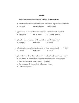 64
ANEXO 1
Cuestionario aplicado a docentes del liceo Raúl Mato Matos
1. La educación sexual que muestran los/as estudiantes se puede considerar como:
a) Adecuada b) poco adecuada c) Inadecuada
2. ¿Quiénes son los responsables de la orientación sexual de los adolescentes?
a) La escuela b) Los padres c) a y b son correctas
3. ¿Cumplen los padres con su rol de orientadores sexuales de sus hijos?
a) Siempre b) A veces c) Nunca
4. ¿Considera importante la educación sexual en los/as adolescentes de 14 a 17 años?
a) Siempre b) A veces c) Nunca
5. ¿Cuáles factores obstaculizan la formación sexual de los adolescentes del centro?
a) Los medios de comunicación y el contexto social mediato del adolescente
b) La decadencia de los valores morales y familiares
c) Las estrategias de afrontamiento utilizada por el centro
d) Todas son correctas.
 