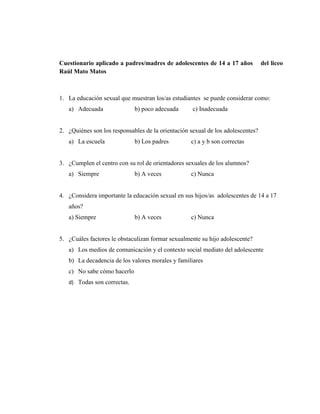 65
Cuestionario aplicado a padres/madres de adolescentes de 14 a 17 años del liceo
Raúl Mato Matos
1. La educación sexual que muestran los/as estudiantes se puede considerar como:
a) Adecuada b) poco adecuada c) Inadecuada
2. ¿Quiénes son los responsables de la orientación sexual de los adolescentes?
a) La escuela b) Los padres c) a y b son correctas
3. ¿Cumplen el centro con su rol de orientadores sexuales de los alumnos?
a) Siempre b) A veces c) Nunca
4. ¿Considera importante la educación sexual en sus hijos/as adolescentes de 14 a 17
años?
a) Siempre b) A veces c) Nunca
5. ¿Cuáles factores le obstaculizan formar sexualmente su hijo adolescente?
a) Los medios de comunicación y el contexto social mediato del adolescente
b) La decadencia de los valores morales y familiares
c) No sabe cómo hacerlo
d) Todas son correctas.
 