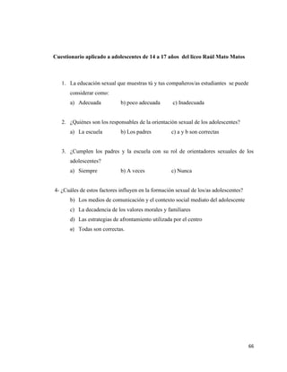 66
Cuestionario aplicado a adolescentes de 14 a 17 años del liceo Raúl Mato Matos
1. La educación sexual que muestras tú y tus compañeros/as estudiantes se puede
considerar como:
a) Adecuada b) poco adecuada c) Inadecuada
2. ¿Quiénes son los responsables de la orientación sexual de los adolescentes?
a) La escuela b) Los padres c) a y b son correctas
3. ¿Cumplen los padres y la escuela con su rol de orientadores sexuales de los
adolescentes?
a) Siempre b) A veces c) Nunca
4- ¿Cuáles de estos factores influyen en la formación sexual de los/as adolescentes?
b) Los medios de comunicación y el contexto social mediato del adolescente
c) La decadencia de los valores morales y familiares
d) Las estrategias de afrontamiento utilizada por el centro
e) Todas son correctas.
 