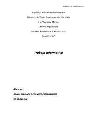 Semióticade laArquitectura
República Bolivariana de Venezuela
Ministerio del Poder Popular para la Educación
I.U.P Santiago Mariño
Carrera: Arquitectura
Materia: Semiótica de la Arquitectura
Sección: 4“A”
Trabajo informativo
Alumno :
DANIEL ALEJANDRO CORNELIO CRESPO FLORES
C.I: 26.326.472
 