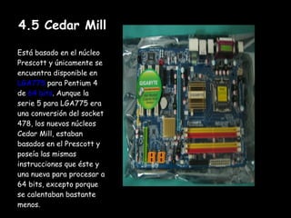 4.5 Cedar Mill Está basado en el núcleo Prescott y únicamente se encuentra disponible en  LGA775  para Pentium 4 de  64 bits . Aunque la serie 5 para LGA775 era una conversión del socket 478, los nuevos núcleos Cedar Mill, estaban basados en el Prescott y poseía las mismas instrucciones que éste y una nueva para procesar a 64 bits, excepto porque se calentaban bastante menos. 