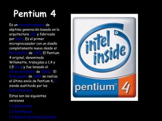 Pentium 4 Es un  microprocesador  de séptima generación basado en la arquitectura  x86  y fabricado por  Intel . Es el primer microprocesador con un diseño completamente nuevo desde el  Pentium Pro  de  1995 . El Pentium 4 original, denominado Willamette, trabajaba a 1,4 y 1,5  GHz ; y fue lanzado el  20 de noviembre  de  2000 . [1]  El  8 de agosto  de  2008  se realiza el último envío de Pentium 4, [2]  siendo sustituido por los  Intel Core Duo Estas son las siguientes versiones 1.1 Willamette 1.2 Northwood 1.3 Gallatin (Extreme Edition) 1.4 Prescott 1.5 Cedar Mill 