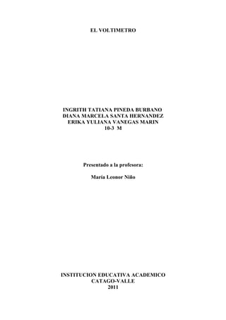 EL VOLTIMETRO




INGRITH TATIANA PINEDA BURBANO
DIANA MARCELA SANTA HERNANDEZ
  ERIKA YULIANA VANEGAS MARIN
             10-3 M




      Presentado a la profesora:

         María Leonor Niño




INSTITUCION EDUCATIVA ACADEMICO
          CATAGO-VALLE
               2011
 