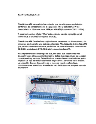 4.3. INTERFAX IDE ATA:




El estándar ATA es una interfaz estándar que permite conectar distintos
periféricos de almacenamiento a equipos de PC. El estándar ATA fue
desarrollado el 12 de marzo de 1994 por el ANSI (documento X3.221-1994).

A pesar del nombre oficial “ATA” este estándar es más conocido por el
termino IDE o IDE mejorado (EIDE o E-IDE).

El estándar ATA fue diseñado originalmente para conectar discos duros; sin
embargo, se desarrolló una extensión llamada ATA (paquete de interfaz ATA)
que permite interconectar otros periféricos de almacenamiento (unidades de
CD-ROM, unidades de DVD-ROM, etc.) en una interfaz ATA.

ATA implementa una topología de bus, con cada bus soportando dos
dispositivos de almacenamiento masivo. Estos dos dispositivos se conocen
como maestro y esclavo. Estos términos pueden llevar a confusiones, pues
implican un tipo de relación entre los dispositivos; pero este no es el caso.
La selección de cual dispositivo es el maestro y cuál es el esclavo,
normalmente se selecciona a través del uso de bloques de jumpers en cada
dispositivo.




                                     11
 