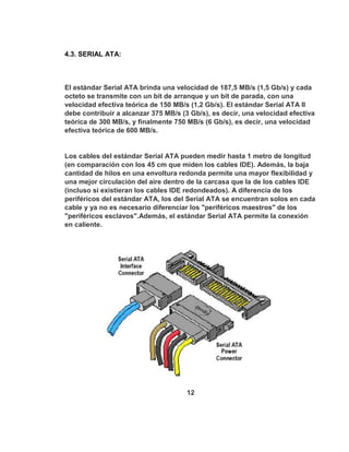 4.3. SERIAL ATA:



El estándar Serial ATA brinda una velocidad de 187,5 MB/s (1,5 Gb/s) y cada
octeto se transmite con un bit de arranque y un bit de parada, con una
velocidad efectiva teórica de 150 MB/s (1,2 Gb/s). El estándar Serial ATA II
debe contribuir a alcanzar 375 MB/s (3 Gb/s), es decir, una velocidad efectiva
teórica de 300 MB/s, y finalmente 750 MB/s (6 Gb/s), es decir, una velocidad
efectiva teórica de 600 MB/s.


Los cables del estándar Serial ATA pueden medir hasta 1 metro de longitud
(en comparación con los 45 cm que miden los cables IDE). Además, la baja
cantidad de hilos en una envoltura redonda permite una mayor flexibilidad y
una mejor circulación del aire dentro de la carcasa que la de los cables IDE
(incluso si existieran los cables IDE redondeados). A diferencia de los
periféricos del estándar ATA, los del Serial ATA se encuentran solos en cada
cable y ya no es necesario diferenciar los "periféricos maestros" de los
"periféricos esclavos".Además, el estándar Serial ATA permite la conexión
en caliente.




                                      12
 