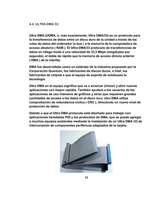 4.4. ULTRA DMA 33:


Ultra DMA (UDMA, o, más exactamente, Ultra DMA/33) es un protocolo para
la transferencia de datos entre un disco duro de la unidad a través de las
rutas de datos del ordenador (o bus ) a la memoria de la computadora de
acceso aleatorio ( RAM ). El Ultra DMA/33 protocolo de transferencias de
datos en ráfaga modo a una velocidad de 33,3 Mbps (megabytes por
segundo), el doble de rápido que la memoria de acceso directo anterior
( DMA ) de la interfaz.

DMA fue desarrollado como un estándar de la industria propuesto por la
Corporación Quantum, los fabricantes de discos duros, e Intel, los
fabricantes de chipset s que el equipo de soporte de autobuses la
tecnología.

Ultra DMA en el equipo significa que va a arrancar (iniciar) y abrir nuevas
aplicaciones con mayor rapidez. También ayudará a los usuarios de las
aplicaciones de uso intensivo de gráficos y otros que requieren grandes
cantidades de acceso a los datos en el disco duro. Ultra DMA utiliza
comprobación de redundancia cíclica ( CRC ), ofreciendo un nuevo nivel de
protección de datos.

Debido a que el Ultra DMA protocolo está diseñado para trabajar con
aplicaciones heredadas PIO y los protocolos de DMA, que se puede agregar
a muchos equipos existentes mediante la instalación de un Ultra DMA /33 de
interconexión de componentes periféricos adaptados de la tarjeta.




                                     13
 