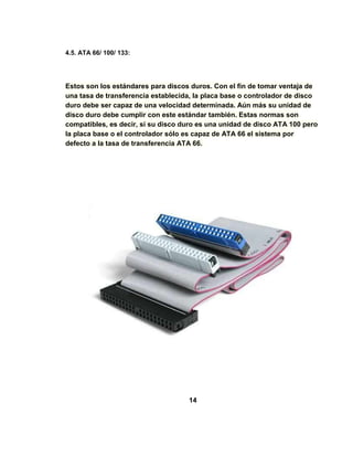 4.5. ATA 66/ 100/ 133:




Estos son los estándares para discos duros. Con el fin de tomar ventaja de
una tasa de transferencia establecida, la placa base o controlador de disco
duro debe ser capaz de una velocidad determinada. Aún más su unidad de
disco duro debe cumplir con este estándar también. Estas normas son
compatibles, es decir, si su disco duro es una unidad de disco ATA 100 pero
la placa base o el controlador sólo es capaz de ATA 66 el sistema por
defecto a la tasa de transferencia ATA 66.




                                    14
 