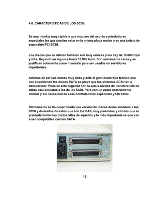 4.6. CARACTERISTICAS DE LOS SCSI:



Es una interfaz muy rápida y que requiere del uso de controladoras
especiales las que pueden estar en la misma placa madre o en una tarjeta de
expansión PCI-SCSI.


Los discos que se utilizan también son muy veloces y los hay de 10.000 Rpm
y más, llegando en algunos hasta 15.000 Rpm. Son sumamente caros y se
justifican solamente como inversión para ser usados en servidores
importantes.


Además de ser sus costos muy altos y ante el gran desarrollo técnico que
van adquiriendo los discos SATA se prevé que los sistemas SCSI van a
desaparecer. Pues se está llegando con la sata a niveles de transferencia de
datos casi similares a los de los SCSI. Pero con un costo notoriamente
inferior y sin necesidad de esas controladoras especiales y tan caras.



Últimamente se ha desarrollado una versión de discos duros similares a los
SCSI y derivados de estos que son los SAS, muy parecidos y con los que se
pretende limitar los costos altos de aquellos y lo más importante es que van
a ser compatibles con los SATA.




                                     15
 