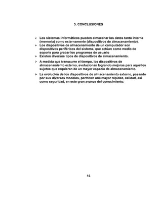 5. CONCLUSIONES



 Los sistemas informáticos pueden almacenar los datos tanto interna
  (memoria) como externamente (dispositivos de almacenamiento).
 Los dispositivos de almacenamiento de un computador son
  dispositivos periféricos del sistema, que actúan como medio de
  soporte para grabar los programas de usuario
 Existen diversos tipos de dispositivos de almacenamiento.
 A medida que transcurre el tiempo, los dispositivos de
  almacenamiento externo, evolucionan logrando mejoras para aquellos
  sujetos que requieran de un mayor espacio de almacenamiento.
 La evolución de los dispositivos de almacenamiento externo, pasando
  por sus diversos modelos, permiten una mayor rapidez, calidad, así
  como seguridad, en este gran avance del conocimiento.




                                16
 