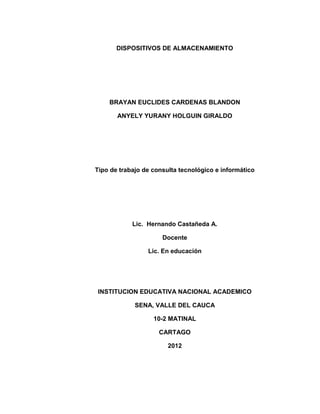DISPOSITIVOS DE ALMACENAMIENTO




    BRAYAN EUCLIDES CARDENAS BLANDON

       ANYELY YURANY HOLGUIN GIRALDO




Tipo de trabajo de consulta tecnológico e informático




            Lic. Hernando Castañeda A.

                      Docente

                 Lic. En educación




 INSTITUCION EDUCATIVA NACIONAL ACADEMICO

             SENA, VALLE DEL CAUCA

                   10-2 MATINAL

                     CARTAGO

                        2012
 