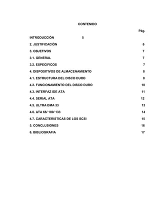 CONTENIDO

                                       Pág.

INTRODUCCIÓN                 5

2. JUSTIFICACIÓN                         6

3. OBJETIVOS                             7

3.1. GENERAL                             7

3.2. ESPECIFICOS                         7

4. DISPOSITIVOS DE ALMACENAMIENTO        8

4.1. ESTRUCTURA DEL DISCO DURO           8

4.2. FUNCIONAMIENTO DEL DISCO DURO      10

4.3. INTERFAZ IDE ATA                   11

4.4. SERIAL ATA                         12

4.5. ULTRA DMA 33                       13

4.6. ATA 66/ 100/ 133                   14

4.7. CARACTERISTICAS DE LOS SCSI        15

5. CONCLUSIONES                         16

6. BIBLIOGRAFIA                         17
 