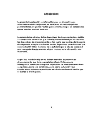 INTRODUCCIÓN



La presente investigación se refiere al tema de los dispositivos de
almacenamiento del computador, se almacenan en forma temporal o
permanente los programas y datos que son manejados por las aplicaciones
que se ejecutan en estos sistemas.



La característica principal de los dispositivos de almacenamiento es debido
a la cantidad de información que se manejaba actualmente por los usuarios,
los dispositivos de almacenamiento se han vuelto casi tan importantes como
el computador. Aunque actualmente existen dispositivos para almacenar que
superan los 650 MB de memoria; no es suficiente por la falta de capacidad
para transportar los documentos y hacer reservas en la información más
importante.



Es por esta razón que hoy en día existen diferentes dispositivos de
almacenamiento, que tiene su propia tecnología. En la presente
investigación se estudiaran algunos dispositivos de almacenamiento de un
computador, como está construido, como opera, su función y sus
características, entre otros puntos que se irán desarrollando a medida que
se avanza la investigación.




                                     5
 