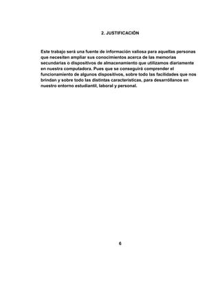 2. JUSTIFICACIÓN



Este trabajo será una fuente de información valiosa para aquellas personas
que necesiten ampliar sus conocimientos acerca de las memorias
secundarias o dispositivos de almacenamiento que utilizamos diariamente
en nuestra computadora. Pues que se conseguirá comprender el
funcionamiento de algunos dispositivos, sobre todo las facilidades que nos
brindan y sobre todo las distintas características, para desarróllanos en
nuestro entorno estudiantil, laboral y personal.




                                     6
 