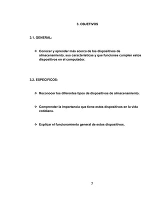 3. OBJETIVOS



3.1. GENERAL:



   Conocer y aprender más acerca de los dispositivos de
    almacenamiento, sus características y que funciones cumplen estos
    dispositivos en el computador.




3.2. ESPECIFICOS:



   Reconocer los diferentes tipos de dispositivos de almacenamiento.



   Comprender la importancia que tiene estos dispositivos en la vida
    cotidiana.



   Explicar el funcionamiento general de estos dispositivos.




                                       7
 
