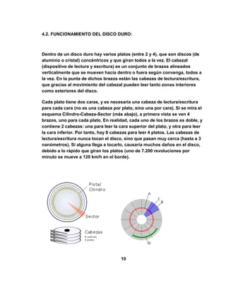 4.2. FUNCIONAMIENTO DEL DISCO DURO:



Dentro de un disco duro hay varios platos (entre 2 y 4), que son discos (de
aluminio o cristal) concéntricos y que giran todos a la vez. El cabezal
(dispositivo de lectura y escritura) es un conjunto de brazos alineados
verticalmente que se mueven hacia dentro o fuera según convenga, todos a
la vez. En la punta de dichos brazos están las cabezas de lectura/escritura,
que gracias al movimiento del cabezal pueden leer tanto zonas interiores
como exteriores del disco.

Cada plato tiene dos caras, y es necesaria una cabeza de lectura/escritura
para cada cara (no es una cabeza por plato, sino una por cara). Si se mira el
esquema Cilindro-Cabeza-Sector (más abajo), a primera vista se ven 4
brazos, uno para cada plato. En realidad, cada uno de los brazos es doble, y
contiene 2 cabezas: una para leer la cara superior del plato, y otra para leer
la cara inferior. Por tanto, hay 8 cabezas para leer 4 platos. Las cabezas de
lectura/escritura nunca tocan el disco, sino que pasan muy cerca (hasta a 3
nanómetros). Si alguna llega a tocarlo, causaría muchos daños en el disco,
debido a lo rápido que giran los platos (uno de 7.200 revoluciones por
minuto se mueve a 120 km/h en el borde).




                                      10
 