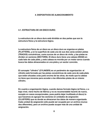 4. DISPOSITIVOS DE ALMACENAMIENTO




4.1. ESTRUCTURA DE UN DISCO DURO:



La estructura de un disco duro está dividida en dos partes que son la
estructura física y la estructura lógica.



La estructura física de un disco es un disco duro se organiza en platos
(PLATTERS), y en la superficie de cada una de sus dos caras existen pistas
(TRACKS) concéntricas, como surcos de un disco de vinilo, y las pistas se
dividen en sectores (SECTORS). El disco duro tiene una cabeza (HEAD) en
cada lado de cada plato, y esta cabeza es movida por un motor servo cuando
busca los datos almacenados en una pista y un sector concreto.



El concepto "cilindro" (CYLINDER) es un parámetro de organización: el
cilindro está formado por las pistas concéntricas de cada cara de cada plato
que están situadas unas justo encima de las otras, de modo que la cabeza
no tiene que moverse para acceder a las diferentes pistas de un mismo
cilindro.



En cuanto a organización lógica, cuando damos formato lógico (el físico, o a
bajo nivel, viene hecho de fábrica y no es recomendable hacerlo de nuevo,
excepto en casos excepcionales, pues podría dejar inutilizado el disco) lo
que hacemos es agrupar los sectores en unidades de asignación
(CLUSTERS) que es donde se almacenan los datos de manera organizada.
Cada unidad de asignación sólo puede ser ocupado por un archivo (nunca
dos diferentes), pero un archivo puede ocupar más de una unidad de
asignación.

                                     8
 