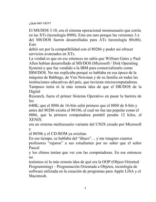¿Qué HAY HOY?

El MS/DOS 3.10, era el sistema operacional monousuario que corría
en las XTs (tecnología 8088). Esto era raro porque las versiones 3.x
del MS/DOS fueron desarrolladas para ATs (tecnología 80x86).
Esto
debió ser por la compatibilidad con el 80286 y poder así ofrecer
servicios avanzados en XTs.
La verdad es que en ese entonces no sabía que William Gates y Paul
Allen habían desarrollado al MS/DOS (Microsoft / Disk Operating
System) y que fue vendido a la IBM para comercializarlo como
IBM/DOS. No me explicaba porqué se hablaba en esa época de la
máquina de Babbage, de Von Newman y de su familia en todas las
instituciones educativas del país, que tuvieran microcomputadoras.
Tampoco tenía ni la más remota idea de que el DR/DOS de la
Digital
Research, fuera el primer Sistema Operativo en pasar la barrera de
los
640K; que el 8086 de 16-bits salió primero que el 8088 de 8-bits y
antes del 80286 existía el 80186, el cual no fue tan popular como el
8086, que la primera computadora portátil pesaba 12 kilos, el
XENIX
era un sistema multiusuario variante del UNIX creado por Microsoft
y
el 80386 y el CD-ROM ya existían.
En ese tiempo, se hablaba del “ábaco”… y me imagino cuantos
profesores “rajaron” a sus estudiantes por no saber que el señor
Pascal
y los chinos tenían que ver con las computadoras. En ese entonces
no
teníamos ni la más remota idea de qué era la OOP (Object Oriented
Programming) – Programación Orientada a Objetos, tecnología de
software utilizada en la creación de programas para Apple LISA y el
Macintosh.

                                 3
 