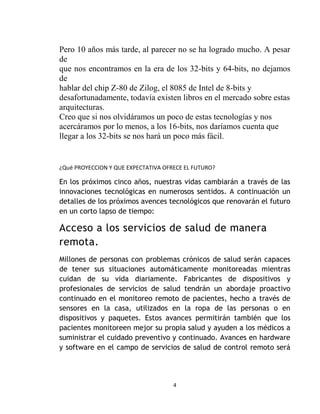 Pero 10 años más tarde, al parecer no se ha logrado mucho. A pesar
de
que nos encontramos en la era de los 32-bits y 64-bits, no dejamos
de
hablar del chip Z-80 de Zilog, el 8085 de Intel de 8-bits y
desafortunadamente, todavía existen libros en el mercado sobre estas
arquitecturas.
Creo que si nos olvidáramos un poco de estas tecnologías y nos
acercáramos por lo menos, a los 16-bits, nos daríamos cuenta que
llegar a los 32-bits se nos hará un poco más fácil.


¿Qué PROYECCION Y QUE EXPECTATIVA OFRECE EL FUTURO?

En los próximos cinco años, nuestras vidas cambiarán a través de las
innovaciones tecnológicas en numerosos sentidos. A continuación un
detalles de los próximos avences tecnológicos que renovarán el futuro
en un corto lapso de tiempo:

Acceso a los servicios de salud de manera
remota.
Millones de personas con problemas crónicos de salud serán capaces
de tener sus situaciones automáticamente monitoreadas mientras
cuidan de su vida diariamente. Fabricantes de dispositivos y
profesionales de servicios de salud tendrán un abordaje proactivo
continuado en el monitoreo remoto de pacientes, hecho a través de
sensores en la casa, utilizados en la ropa de las personas o en
dispositivos y paquetes. Estos avances permitirán también que los
pacientes monitoreen mejor su propia salud y ayuden a los médicos a
suministrar el cuidado preventivo y continuado. Avances en hardware
y software en el campo de servicios de salud de control remoto será




                                     4
 