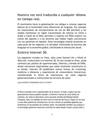 Nuestra voz será traducida a cualquier idioma
en tiempo real.
El movimiento hacia la globalización nos obligue a retomar aspectos
básicos de la humanidad como diferencias de lenguaje. Por ejemplo
las innovaciones de reconocimiento de voz de IBM permiten a los
medios monitorear en inglés transmisiones de noticias en Chino o
Árabe a través de la Web; permiten a viajeros con PDAs traducir sus
menús del japonés y a los doctores que hablan inglés comunicarse
con sus pacientes en español. Estas tecnologías estarán presentes en
cada parte de los negocios y la sociedad, eliminando las barreras del
lenguaje en la economía global y facilitando la interacción social.

Existirá Internet 3D.
Los populares mundos en línea, tales como Second Life y World of
Warcraft, involucrarán a la Internet 3D. En ese mundo en línea, usted
caminará por pasillos de supermercados, librerías y tiendas de DVDs,
donde encontrará especialistas que usted raramente encontraría en
su tienda. Internet 3D posibilitará nuevas formas de e-learning,
medicina a distancia y experiencias de consumidores interactivas,
transformando la forma de relacionarse, así como negocios
gubernamentales e instituciones de servicios de salud.
¿Qué APORTES TENDREMOS EN EL FUTURO?.




El físico conocido como 'popularizador de la ciencia', M Kaku, explica que las
generaciones futuras podrán acceder a Internet a través de unas lentes de
contacto. De visita en Barcelona como ponente estrella del BDigital Global
Congress, Kaku ha hablado de cómo será el Internet del futuro. Según él, de aquí
a unos años podremos conectarnos a la red a través de pantallas gigantes que
tendremos en las paredes de nuestras casas. Ha explicado también que gracias a
la tecnología podremos hacernos controles de salud desde nuestro propio baño y


                                        6
 