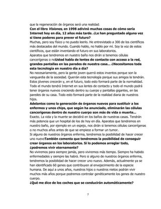 que la regeneración de órganos será una realidad.
Con el libro Visiones, en 1998 adivinó muchas cosas de cómo sería
Internet hoy en día, 12 años más tarde. ¿Le han preguntado alguna vez
si tiene poderes para prever el futuro?
Muchas, pero soy físico y no puedo leerlo. He entrevistado a 300 de los científicos
más destacados del mundo. Cuando hablo, no hablo por mí. Soy la voz de estos
científicos, que están inventando el futuro en sus laboratorios.
Aparatos que tendremos en nuestro baño nos dirán si tenemos células
cancerígenas o noUsted habla de lentes de contacto con acceso a la red,
grandes pantallas en las paredes de nuestra casa... ¿Necesitamos toda
esta tecnología en nuestro día a día?
No necesariamente, pero la gente joven querrá estos inventos porque son la
vanguardia de la sociedad. Querrán esta tecnología porque sus amigos la tendrán.
Estos jóvenes crecerán y, en el futuro, todo esto formará parte de la normalidad.
Todo el mundo tendrá Internet en sus lentes de contacto y todo el mundo podrá
tener órganos nuevos creciendo dentro su cuerpo y pantallas gigantes, en las
paredes de su casa. Todo esto formará parte de la realidad diaria de nuestros
hijos.
Adelantos como la generación de órganos nuevos para sustituir a los
enfermos y unos chips, que según ha anunciado, eliminarán las células
cancerígenas dentro de nuestro cuerpo son más de vida o muerte...
Exacto. La vida y la muerte se decidirá en los baños de nuestras casas. Tendrán
más potencia que un hospital de los de hoy en día. Aparatos que tendremos en
nuestro baño, por ejemplo en un espejo, nos dirán si tenemos células cancerígenas
o no muchos años antes de que se empiece a formar un tumor.
Si alguno de nuestros órganos enferma, tendremos la posibilidad de hacer crecer
uno nuevoTambién comenta que tendremos la posibilidad de conseguir
crear órganos en los laboratorios. Si lo podemos arreglar todo,
¿podremos vivir eternamente?
No viviremos para siempre jamás, pero viviremos más tiempo. Siempre ha habido
enfermedades y siempre las habrá. Pero si alguno de nuestros órganos enferma,
tendremos la posibilidad de hacer crecer uno nuevo. Además, actualmente ya se
han identificado 60 genes que contribuyen al envejecimiento de la especie
humana. De aquí a unos años, nuestros hijos o nuestros nietos podrán vivir
muchos más años porque podremos controlar genéticamente los genes de nuestro
cuerpo.
¿Qué me dice de los coches que se conducirán automáticamente?


                                         7
 