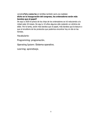 versión¿Tal y como ha en lentillas también será una realidad.
dicho en la inauguración del congreso, los ordenadores serán más
baratos que el papel?
De aquí a 2020 el precio de los chips de los ordenadores se irá reduciendo a la
mitad cada 18 meses. De aquí a 10 años algunos sólo costarán un céntimo de
dólar. Por lo tanto, serán más baratos que el papel, más baratos que la basura o
que el envoltorio de los productos que podemos encontrar hoy en día en las
tiendas.

Vocabulario:

Programming: programación.

Operating System: Sistema operativo.

Learning: aprendizaje.




                                        9
 