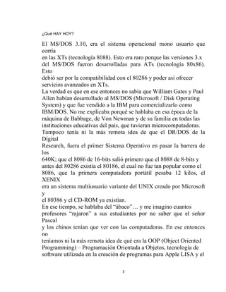 ¿Qué HAY HOY?

El MS/DOS 3.10, era el sistema operacional mono usuario que
corría
en las XTs (tecnología 8088). Esto era raro porque las versiones 3.x
del MS/DOS fueron desarrolladas para ATs (tecnología 80x86).
Esto
debió ser por la compatibilidad con el 80286 y poder así ofrecer
servicios avanzados en XTs.
La verdad es que en ese entonces no sabía que William Gates y Paul
Allen habían desarrollado al MS/DOS (Microsoft / Disk Operating
System) y que fue vendido a la IBM para comercializarlo como
IBM/DOS. No me explicaba porqué se hablaba en esa época de la
máquina de Babbage, de Von Newman y de su familia en todas las
instituciones educativas del país, que tuvieran microcomputadoras.
Tampoco tenía ni la más remota idea de que el DR/DOS de la
Digital
Research, fuera el primer Sistema Operativo en pasar la barrera de
los
640K; que el 8086 de 16-bits salió primero que el 8088 de 8-bits y
antes del 80286 existía el 80186, el cual no fue tan popular como el
8086, que la primera computadora portátil pesaba 12 kilos, el
XENIX
era un sistema multiusuario variante del UNIX creado por Microsoft
y
el 80386 y el CD-ROM ya existían.
En ese tiempo, se hablaba del “ábaco”… y me imagino cuantos
profesores “rajaron” a sus estudiantes por no saber que el señor
Pascal
y los chinos tenían que ver con las computadoras. En ese entonces
no
teníamos ni la más remota idea de qué era la OOP (Object Oriented
Programming) – Programación Orientada a Objetos, tecnología de
software utilizada en la creación de programas para Apple LISA y el

                                 3
 