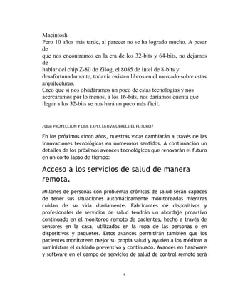 Macintosh.
Pero 10 años más tarde, al parecer no se ha logrado mucho. A pesar
de
que nos encontramos en la era de los 32-bits y 64-bits, no dejamos
de
hablar del chip Z-80 de Zilog, el 8085 de Intel de 8-bits y
desafortunadamente, todavía existen libros en el mercado sobre estas
arquitecturas.
Creo que si nos olvidáramos un poco de estas tecnologías y nos
acercáramos por lo menos, a los 16-bits, nos daríamos cuenta que
llegar a los 32-bits se nos hará un poco más fácil.


¿Qué PROYECCION Y QUE EXPECTATIVA OFRECE EL FUTURO?

En los próximos cinco años, nuestras vidas cambiarán a través de las
innovaciones tecnológicas en numerosos sentidos. A continuación un
detalles de los próximos avences tecnológicos que renovarán el futuro
en un corto lapso de tiempo:

Acceso a los servicios de salud de manera
remota.
Millones de personas con problemas crónicos de salud serán capaces
de tener sus situaciones automáticamente monitoreadas mientras
cuidan de su vida diariamente. Fabricantes de dispositivos y
profesionales de servicios de salud tendrán un abordaje proactivo
continuado en el monitoreo remoto de pacientes, hecho a través de
sensores en la casa, utilizados en la ropa de las personas o en
dispositivos y paquetes. Estos avances permitirán también que los
pacientes monitoreen mejor su propia salud y ayuden a los médicos a
suministrar el cuidado preventivo y continuado. Avances en hardware
y software en el campo de servicios de salud de control remoto será


                                     4
 