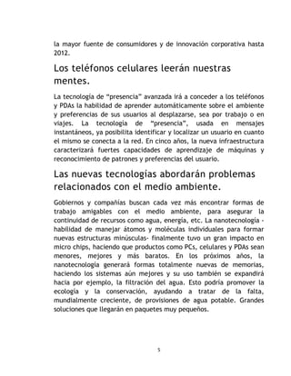 la mayor fuente de consumidores y de innovación corporativa hasta
2012.

Los teléfonos celulares leerán nuestras
mentes.
La tecnología de “presencia” avanzada irá a conceder a los teléfonos
y PDAs la habilidad de aprender automáticamente sobre el ambiente
y preferencias de sus usuarios al desplazarse, sea por trabajo o en
viajes. La tecnología de “presencia”, usada en mensajes
instantáneos, ya posibilita identificar y localizar un usuario en cuanto
el mismo se conecta a la red. En cinco años, la nueva infraestructura
caracterizará fuertes capacidades de aprendizaje de máquinas y
reconocimiento de patrones y preferencias del usuario.

Las nuevas tecnologías abordarán problemas
relacionados con el medio ambiente.
Gobiernos y compañías buscan cada vez más encontrar formas de
trabajo amigables con el medio ambiente, para asegurar la
continuidad de recursos como agua, energía, etc. La nanotecnología -
habilidad de manejar átomos y moléculas individuales para formar
nuevas estructuras minúsculas- finalmente tuvo un gran impacto en
micro chips, haciendo que productos como PCs, celulares y PDAs sean
menores, mejores y más baratos. En los próximos años, la
nanotecnología generará formas totalmente nuevas de memorias,
haciendo los sistemas aún mejores y su uso también se expandirá
hacia por ejemplo, la filtración del agua. Esto podría promover la
ecología y la conservación, ayudando a tratar de la falta,
mundialmente creciente, de provisiones de agua potable. Grandes
soluciones que llegarán en paquetes muy pequeños.




                                   5
 