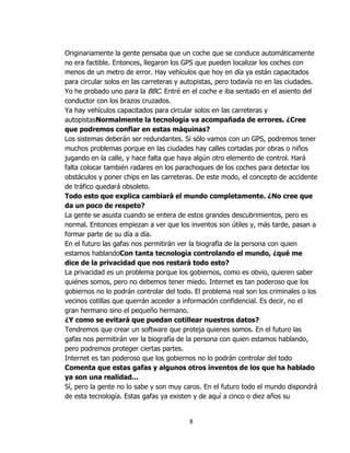 Originariamente la gente pensaba que un coche que se conduce automáticamente
no era factible. Entonces, llegaron los GPS que pueden localizar los coches con
menos de un metro de error. Hay vehículos que hoy en día ya están capacitados
para circular solos en las carreteras y autopistas, pero todavía no en las ciudades.
Yo he probado uno para la BBC. Entré en el coche e iba sentado en el asiento del
conductor con los brazos cruzados.
Ya hay vehículos capacitados para circular solos en las carreteras y
autopistasNormalmente la tecnología va acompañada de errores. ¿Cree
que podremos confiar en estas máquinas?
Los sistemas deberán ser redundantes. Si sólo vamos con un GPS, podremos tener
muchos problemas porque en las ciudades hay calles cortadas por obras o niños
jugando en la calle, y hace falta que haya algún otro elemento de control. Hará
falta colocar también radares en los parachoques de los coches para detectar los
obstáculos y poner chips en las carreteras. De este modo, el concepto de accidente
de tráfico quedará obsoleto.
Todo esto que explica cambiará el mundo completamente. ¿No cree que
da un poco de respeto?
La gente se asusta cuando se entera de estos grandes descubrimientos, pero es
normal. Entonces empiezan a ver que los inventos son útiles y, más tarde, pasan a
formar parte de su día a día.
En el futuro las gafas nos permitirán ver la biografía de la persona con quien
estamos hablandoCon tanta tecnología controlando el mundo, ¿qué me
dice de la privacidad que nos restará todo esto?
La privacidad es un problema porque los gobiernos, como es obvio, quieren saber
quiénes somos, pero no debemos tener miedo. Internet es tan poderoso que los
gobiernos no lo podrán controlar del todo. El problema real son los criminales o los
vecinos cotillas que querrán acceder a información confidencial. Es decir, no el
gran hermano sino el pequeño hermano.
¿Y como se evitará que puedan cotillear nuestros datos?
Tendremos que crear un software que proteja quienes somos. En el futuro las
gafas nos permitirán ver la biografía de la persona con quien estamos hablando,
pero podremos proteger ciertas partes.
Internet es tan poderoso que los gobiernos no lo podrán controlar del todo
Comenta que estas gafas y algunos otros inventos de los que ha hablado
ya son una realidad...
Sí, pero la gente no lo sabe y son muy caros. En el futuro todo el mundo dispondrá
de esta tecnología. Estas gafas ya existen y de aquí a cinco o diez años su


                                         8
 