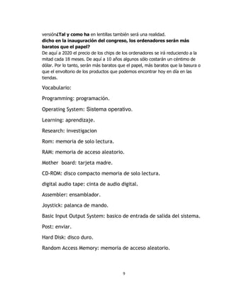 versión¿Tal y como ha en lentillas también será una realidad.
dicho en la inauguración del congreso, los ordenadores serán más
baratos que el papel?
De aquí a 2020 el precio de los chips de los ordenadores se irá reduciendo a la
mitad cada 18 meses. De aquí a 10 años algunos sólo costarán un céntimo de
dólar. Por lo tanto, serán más baratos que el papel, más baratos que la basura o
que el envoltorio de los productos que podemos encontrar hoy en día en las
tiendas.

Vocabulario:

Programming: programación.

Operating System: Sistema operativo.

Learning: aprendizaje.

Research: investigacion

Rom: memoria de solo lectura.

RAM: memoria de acceso aleatorio.

Mother board: tarjeta madre.

CD-ROM: disco compacto memoria de solo lectura.

digital audio tape: cinta de audio digital.

Assembler: ensamblador.

Joystick: palanca de mando.

Basic Input Output System: basico de entrada de salida del sistema.

Post: enviar.

Hard Disk: disco duro.

Random Access Memory: memoria de acceso aleatorio.



                                        9
 